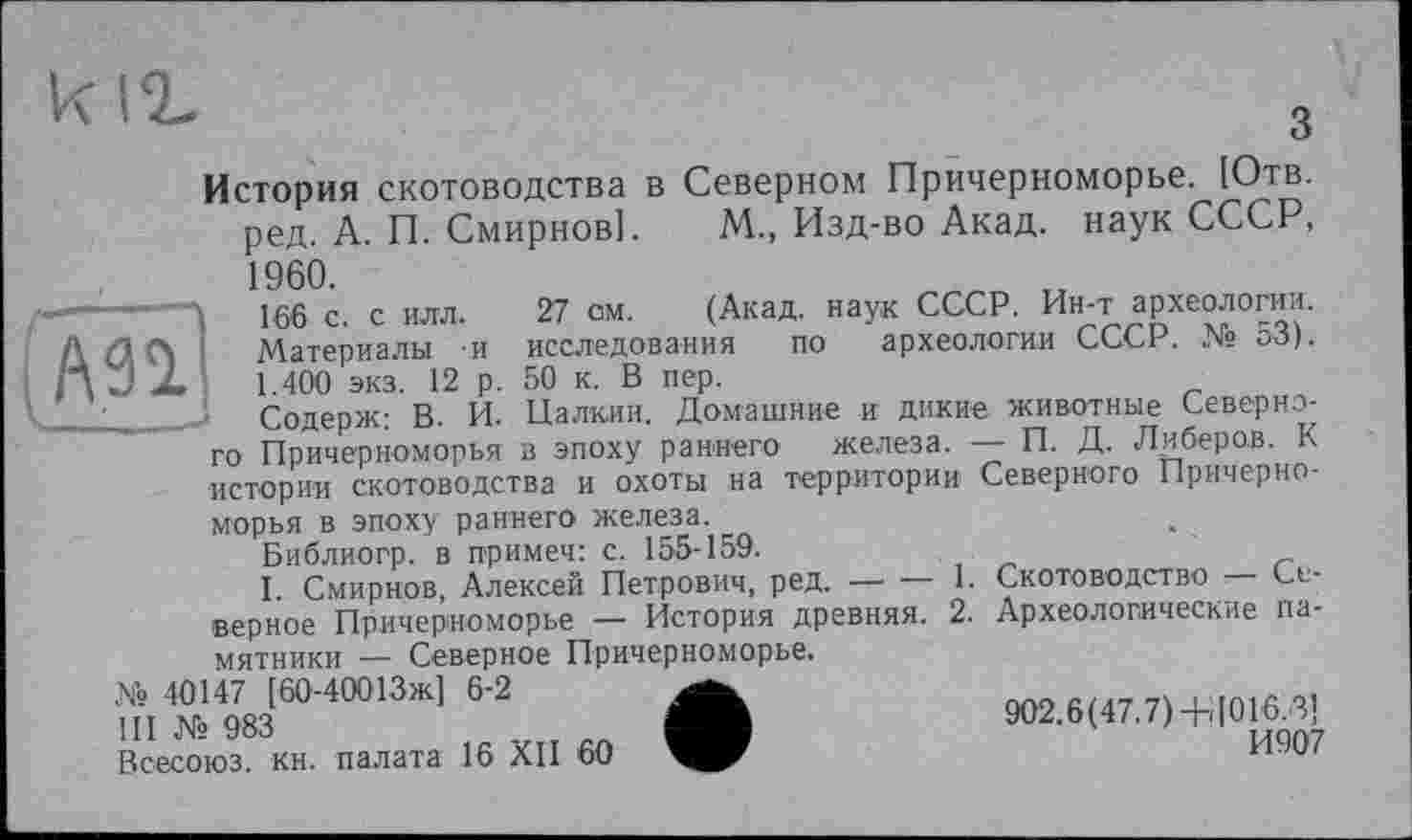 ﻿к ід	,
О
История скотоводства в Северном Причерноморье. [Отв. ред. А. П. Смирнов]. М., Изд-во Акад, наук СССР, 1960.
——------» jgg с с илл. 27 см. (Акад, наук СССР. Ин-т археологии.
Д /1 Л і Материалы и исследования по археологии СССР. № 53). /)J X 1.400 экз. 12 р. 50 к. В пер.
__;_____1 Содерж; В. И. Палкин. Домашние и дикие животные Северного Причерноморья в эпоху раннего железа. — П. Д. Либеров. К истории скотоводства и охоты на территории Северного Причерноморья в эпоху раннего железа.
Библиогр. в примеч: с. 155-159.
I. Смирнов, Алексей Петрович, ред. —• — 1. Скотоводство ■ Северное Причерноморье — История древняя. 2. Археологические памятники — Северное Причерноморье.
» ».«(«МООІЗЖІ 6-2	902.6<47.7)-HI016 3!
Всесоюз. кн. палата 16 XII 60	1W07